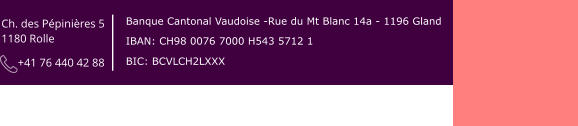 Ch. des Pépinières 5  1180 Rolle        +41 76 440 42 88 Banque Cantonal Vaudoise -Rue du Mt Blanc 14a - 1196 Gland IBAN: CH98 0076 7000 H543 5712 1 BIC: BCVLCH2LXXX